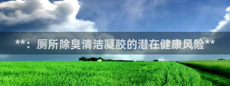 尊龙凯时链接：**：厕所除臭清洁凝胶的潜在健康风险**