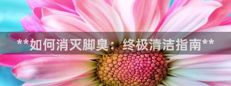 尊龙凯时人生就是博官网登录：**如何消灭脚臭：终极清洁指